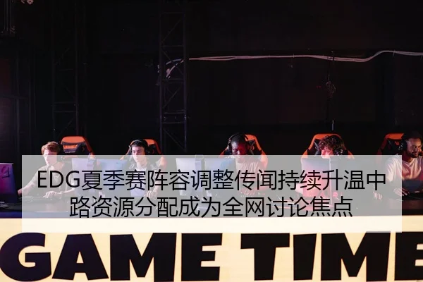 EDG夏季赛阵容调整传闻持续升温中路资源分配成为全网讨论焦点