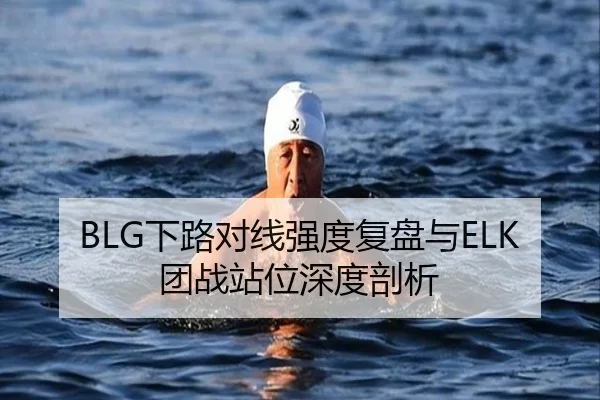 BLG下路对线强度复盘与ELK团战站位深度剖析