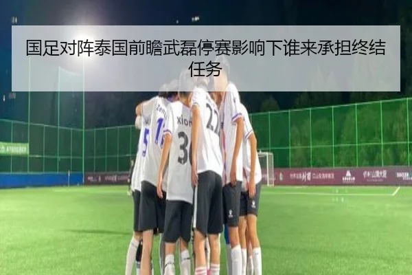 国足对阵泰国前瞻武磊停赛影响下谁来承担终结任务